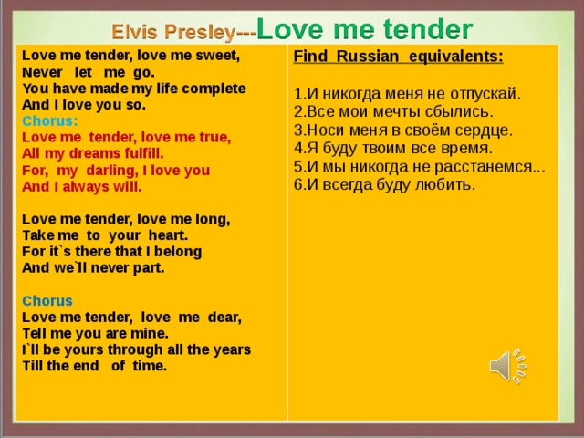 Love me tender, love me sweet, Never let me go. You have made my life complete And I love you so. Chorus: Find Russian equivalents: Love me  tender, love me true, All my dreams fulfill. For, my darling, I love you And I always will.  И никогда меня не отпускай. Все мои мечты сбылись . Носи меня в своём сердце . Я буду твоим все время . И мы никогда не расстанемся... И всегда буду любить. Love me tender, love me long, Take me to your heart. For it`s there that I belong And we`ll never part.  Chorus Love me tender, love me dear, Tell me you are mine. I`ll be yours through all the years Till the end of time. 