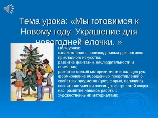 Тема урока: «Мы готовимся к Новому году. Украшение для новогодней ёлочки. » Цели урока: ознакомление с произведениями декоративно-прикладного искусства; развитие фантазии, наблюдательности и внимания; развитие мелкой моторики кисти и пальцев рук; формирование обобщенных представлений о свойствах предметов (цвет, форма, величина) воспитание умения восхищаться красотой вокруг нас, развитие навыков работы с художественными материалами;  