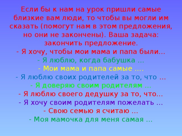 Если бы к нам на урок пришли самые близкие вам люди, то чтобы вы могли им сказать (помогут нам в этом предложения, но они не закончены). Ваша задача: закончить предложение.  - Я хочу, чтобы мои мама и папа были…  - Я люблю, когда бабушка …  - Мои мама и папа самые ….  - Я люблю своих родителей за то, что …  - Я доверяю своим родителям …  - Я люблю своего дедушку за то, что…  - Я хочу своим родителям пожелать …  - Свою семью я считаю …  - Моя мамочка для меня самая …   