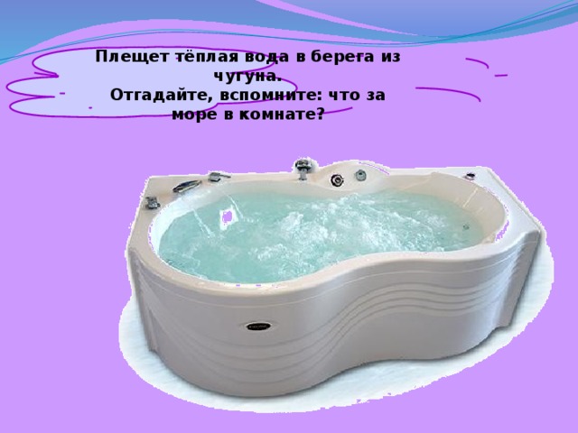 Плещет тёплая вода в берега из чугуна. Отгадайте, вспомните: что за море в комнате? 