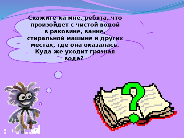Скажите-ка мне, ребята, что произойдет с чистой водой в раковине, ванне, стиральной машине и других местах, где она оказалась. Куда же уходит грязная вода? 