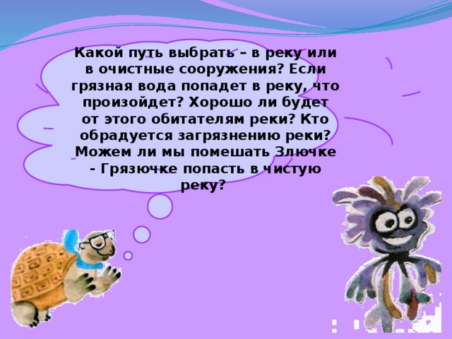  Какой путь выбрать – в реку или в очистные сооружения? Если грязная вода попадет в реку, что произойдет? Хорошо ли будет от этого обитателям реки? Кто обрадуется загрязнению реки? Можем ли мы помешать Злючке - Грязючке попасть в чистую реку? 