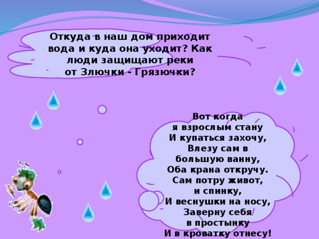 Откуда в наш дом приходит вода и куда она уходит? Как люди защищают реки от Злючки - Грязючки?   Вот когда я взрослым стану  И купаться захочу,  Влезу сам в большую ванну,  Оба крана откручу.  Сам потру живот, и спинку,  И веснушки на носу,  Заверну себя в простынку  И в кроватку отнесу!   