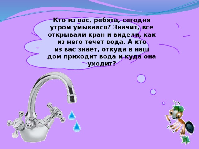 Кто из вас, ребята, сегодня утром умывался? Значит, все открывали кран и видели, как из него течет вода. А кто из вас знает, откуда в наш дом приходит вода и куда она уходит? 