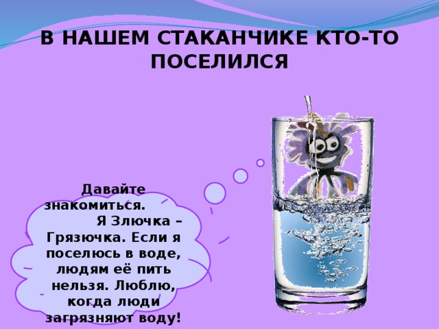 В НАШЕМ СТАКАНЧИКЕ КТО-ТО ПОСЕЛИЛСЯ Давайте знакомиться. Я Злючка – Грязючка. Если я поселюсь в воде, людям её пить нельзя. Люблю, когда люди загрязняют воду! 