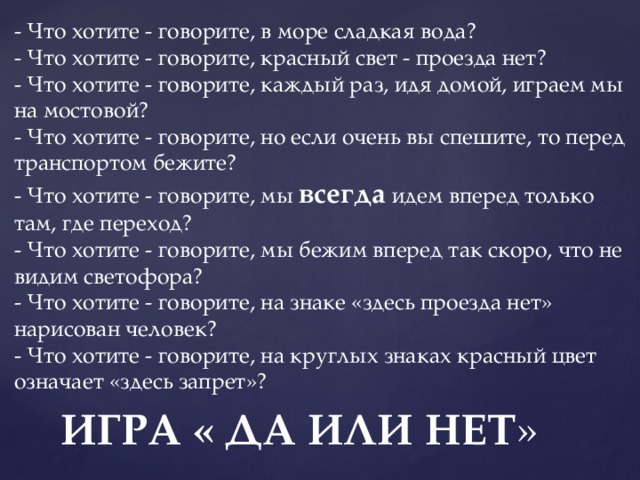 - Что хотите - говорите, в море сладкая вода?  - Что хотите - говорите, красный свет - проезда нет?  - Что хотите - говорите, каждый раз, идя домой, играем мы на мостовой?  - Что хотите - говорите, но если очень вы спешите, то перед транспортом бежите?  - Что хотите - говорите, мы всегда идем вперед только там, где переход?  - Что хотите - говорите, мы бежим вперед так скоро, что не видим светофора?  - Что хотите - говорите, на знаке «здесь проезда нет» нарисован человек?    - Что хотите - говорите, на круглых знаках красный цвет означает «здесь запрет»? ИГРА « ДА ИЛИ НЕТ » 