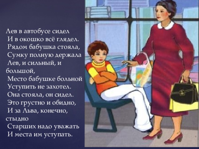 Лев в автобусе сидел   И в окошко всё глядел.   Рядом бабушка стояла,   Сумку полную держала   Лев, и сильный, и большой,   Место бабушке больной   Уступить не захотел.   Она стояла, он сидел.   Это грустно и обидно,   И за Льва, конечно, стыдно   Старших надо уважать   И места им уступать. 