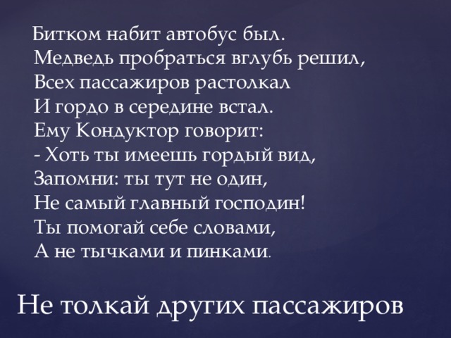   Битком набит автобус был.   Медведь пробраться вглубь решил,   Всех пассажиров растолкал   И гордо в середине встал.   Ему Кондуктор говорит:   - Хоть ты имеешь гордый вид,   Запомни: ты тут не один,   Не самый главный господин!   Ты помогай себе словами,   А не тычками и пинками . He толкай других пассажиров 