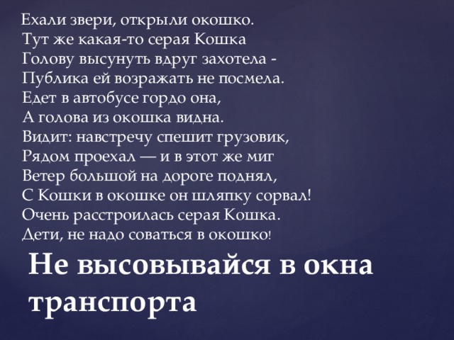   Ехали звери, открыли окошко.   Тут же какая-то серая Кошка   Голову высунуть вдруг захотела -   Публика ей возражать не посмела.   Едет в автобусе гордо она,   А голова из окошка видна.   Видит: навстречу спешит грузовик,   Рядом проехал — и в этот же миг   Ветер большой на дороге поднял,   С Кошки в окошке он шляпку сорвал!   Очень расстроилась серая Кошка.   Дети, не надо соваться в окошко !   Не высовывайся в окна транспорта 