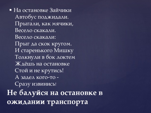На остановке Зайчики   Автобус поджидали.   Прыгали, как мячики,   Весело скакали.   Весело скакали:   Прыг да скок кругом.   И старенького Мишку   Толкнули в бок локтем   Ждёшь на остановке   Стой и не крутись!   А задел кого-то -   Сразу извинись ! Не балуйся на остановке в ожидании транспорта 
