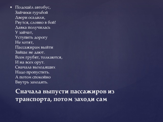   Подошёл автобус,   Зайчики гурьбой   Двери осадили,   Рвутся, словно в бой!   Давка получилась   У зайчат,   Уступить дорогу   Не хотят,   Пассажирам выйти   Зайцы не дают.   Всем грубят, толкаются,   И на всех орут.   Сначала выходящих   Надо пропустить.   А потом спокойно   Внутрь заходить. Сначала выпусти пассажиров из транспорта, потом заходи сам 