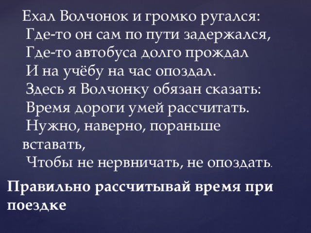 Ехал Волчонок и громко ругался:   Где-то он сам по пути задержался,   Где-то автобуса долго прождал   И на учёбу на час опоздал.   Здесь я Волчонку обязан сказать:   Время дороги умей рассчитать.   Нужно, наверно, пораньше вставать,   Чтобы не нервничать, не опоздать . Правильно рассчитывай время при поездке 