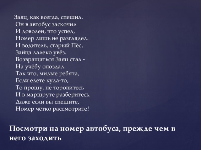 Заяц, как всегда, спешил.   Он в автобус заскочил   И доволен, что успел,   Номер лишь не разглядел.   И водитель, старый Пёс,   Зайца далеко увёз.   Возвращаться Заяц стал -   На учёбу опоздал.   Так что, милые ребята,   Если едете куда-то,   То прошу, не торопитесь   И в маршруте разберитесь.   Даже если вы спешите,   Номер чётко рассмотрите! Посмотри на номер автобуса, прежде чем в него заходить 