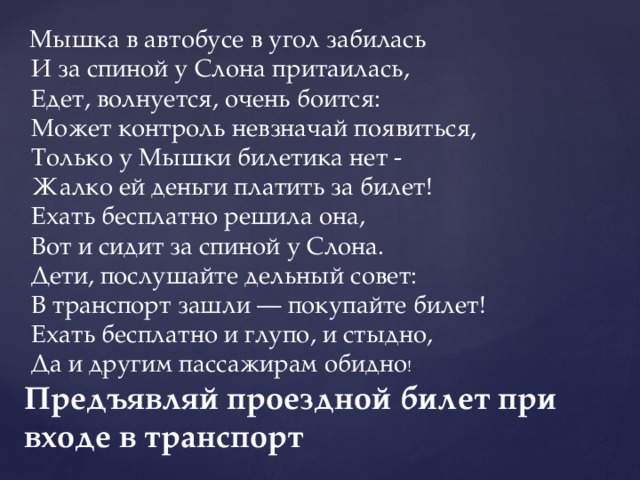   Мышка в автобусе в угол забилась   И за спиной у Слона притаилась,   Едет, волнуется, очень боится:   Может контроль невзначай появиться,   Только у Мышки билетика нет -   Жалко ей деньги платить за билет!   Ехать бесплатно решила она,   Вот и сидит за спиной у Слона.   Дети, послушайте дельный совет:   В транспорт зашли — покупайте билет!   Ехать бесплатно и глупо, и стыдно,   Да и другим пассажирам обидно ! Предъявляй проездной билет при входе в транспорт 