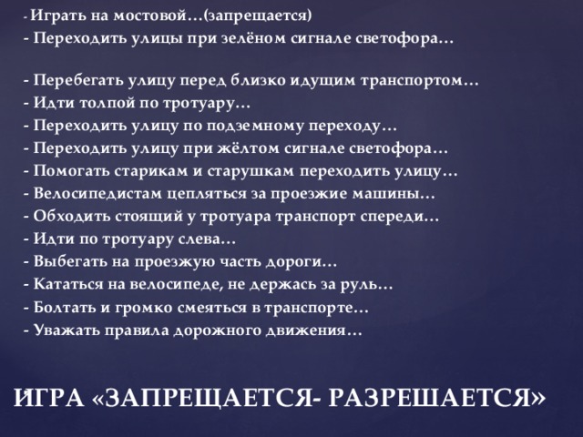   - Играть на мостовой…(запрещается) - Переходить улицы при зелёном сигнале светофора… - Перебегать улицу перед близко идущим транспортом… - Идти толпой по тротуару… - Переходить улицу по подземному переходу… - Переходить улицу при жёлтом сигнале светофора… - Помогать старикам и старушкам переходить улицу… - Велосипедистам цепляться за проезжие машины… - Обходить стоящий у тротуара транспорт спереди… - Идти по тротуару слева… - Выбегать на проезжую часть дороги… - Кататься на велосипеде, не держась за руль… - Болтать и громко смеяться в транспорте… - Уважать правила дорожного движения…      ИГРА «ЗАПРЕЩАЕТСЯ- РАЗРЕШАЕТСЯ » 