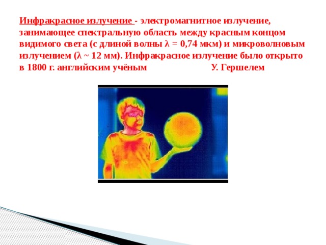 Инфракрасное излучение - электромагнитное излучение, занимающее спектральную область между красным концом видимого света (с длиной волны λ = 0,74 мкм) и микроволновым излучением (λ ~ 12 мм). Инфракрасное излучение было открыто в 1800 г. английским учёным У. Гершелем 