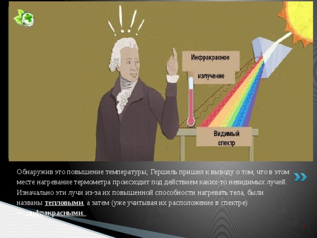 Вставка рисунка Обнаружив это повышение температуры, Гершель пришел к выводу о том, что в этом месте нагревание термометра происходит под действием каких-то невидимых лучей. Изначально эти лучи из-за их повышенной способности нагревать тела, были названы  тепловыми , а затем (уже учитывая их расположение в спектре) —   инфракрасными .   .     