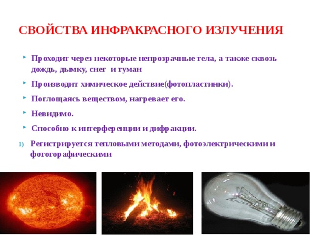 СВОЙСТВА ИНФРАКРАСНОГО ИЗЛУЧЕНИЯ Проходит через некоторые непрозрачные тела, а также сквозь дождь, дымку, снег и туман Производит химическое действие(фотопластинки). Поглощаясь веществом, нагревает его. Невидимо. Способно к интерференции и дифракции. Регистрируется тепловыми методами, фотоэлектрическими и фотогорафическими  