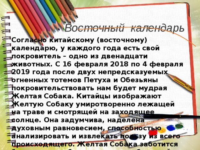 Восточный календарь Согласно китайскому (восточному) календарю, у каждого года есть свой покровитель – одно из двенадцати животных. С 16 февраля 2018 по 4 февраля 2019 года после двух непредсказуемых огненных тотемов Петуха и Обезьяны покровительствовать нам будет мудрая Желтая Собака. Китайцы изображают Желтую Собаку умиротворенно лежащей на траве и смотрящей на заходящее солнце. Она задумчива, наделена духовным равновесием, способностью анализировать и извлекать пользу из всего происходящего. Желтая Собака заботится более о своих близких, чем о себе самой, и всегда предупреждает об опасности. 