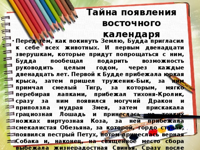 Тайна появления восточного календаря Перед тем, как покинуть Землю, Будда пригласил к себе всех животных. И первым двенадцати зверушкам, которые придут попрощаться с ним, Будда пообещал подарить возможность руководить целым годом, через каждые двенадцать лет. Первой к Будде прибежала юркая крыса, затем пришел труженик-Бык, за ним примчал смелый Тигр, за которым, мягко перебирая лапками, прибежал тихоня-Кролик, сразу за ним появился могучий Дракон и приползла мудрая Змея, затем прискакала грациозная Лошадь и принеслась на тонких ножках виртуозная Коза, за ней прибежала смекалистая Обезьяна, за которой, гордо ступая, появился пестрый Петух, потом принеслась верная Собака и, наконец, на священное место сбора выбежала жизнерадостная Свинья. Сразу после того, как каждый год закрепился за животными,  он обрел их характер, качества, эмоциональность и некоторые отличительные черты. 
