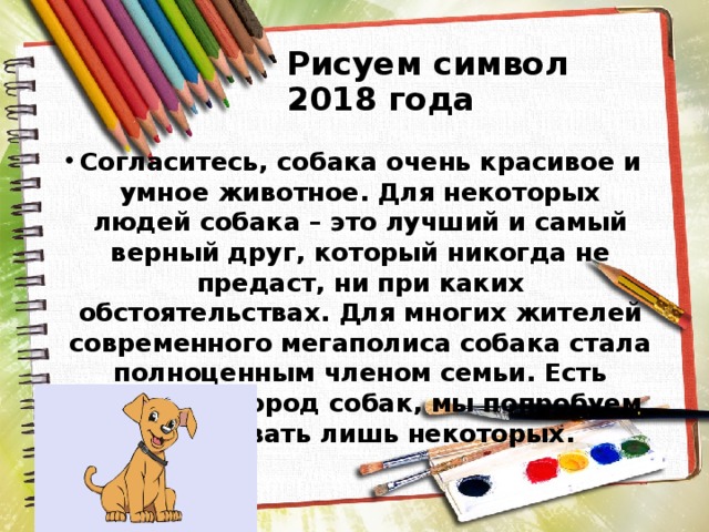 Рисуем символ 2018 года Согласитесь, собака очень красивое и умное животное. Для некоторых людей собака – это лучший и самый верный друг, который никогда не предаст, ни при каких обстоятельствах. Для многих жителей современного мегаполиса собака стала полноценным членом семьи. Есть множеств пород собак, мы попробуем нарисовать лишь некоторых. 