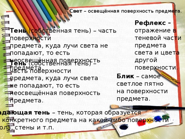 Свет – освещённая поверхность предмета. Рефлекс – отражение в теневой части предмета света и цвета другой поверхности. Тень (собственная тень) – часть поверхности предмета, куда лучи света не попадают, то есть неосвещённая поверхность предмета. Тень (собственная тень) – часть поверхности предмета, куда лучи света не попадают, то есть неосвещённая поверхность предмета.  Блик – самое светлое пятно на поверхности предмета.  Падающая тень – тень, которая образуется  от конкретного предмета на какой-либо поверхности  стола, стены и т.п. 