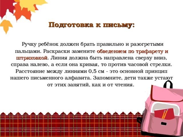          Подготовка к письму:    Ручку ребёнок должен брать правильно и разогретыми пальцами. Раскраски замените обведением по трафарету и штриховкой . Линия должна быть направлена сверху вниз, справа налево, а если она кривая, то против часовой стрелки. Расстояние между линиями 0,5 см - это основной принцип нашего письменного алфавита. Запомните, дети также устают от этих занятий, как и от чтения.   