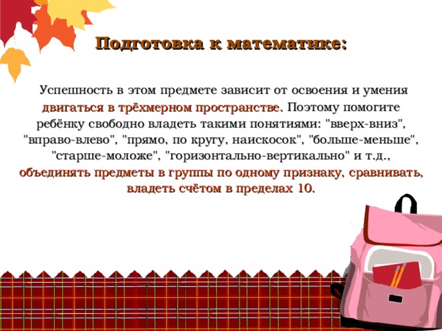          Подготовка к математике:    Успешность в этом предмете зависит от освоения и умения двигаться в трёхмерном пространстве. Поэтому помогите ребёнку свободно владеть такими понятиями: 
