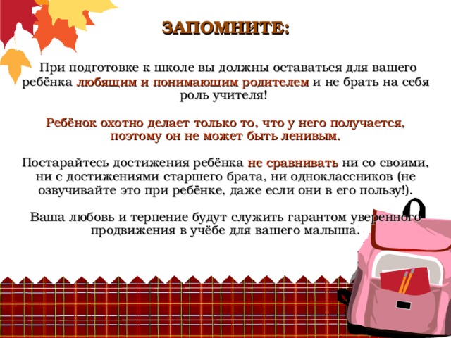          ЗАПОМНИТЕ:    При подготовке к школе вы должны оставаться для вашего ребёнка любящим и понимающим родителем и не брать на себя роль учителя!   Ребёнок охотно делает только то, что у него получается, поэтому он не может быть ленивым.   Постарайтесь достижения ребёнка не сравнивать ни со своими, ни с достижениями старшего брата, ни одноклассников (не озвучивайте это при ребёнке, даже если они в его пользу!).   Ваша любовь и терпение будут служить гарантом уверенного продвижения в учёбе для вашего малыша.    
