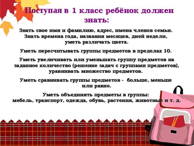  Поступая в  1 класс ребёнок должен знать:   Знать свое имя и фамилию, адрес, имена членов семьи.  Знать времена года, названия месяцев, дней недели,  уметь различать цвета.   Уметь пересчитывать группы предметов в пределах 10.   Уметь увеличивать или уменьшать группу предметов на заданное количество (решение задач с группами предметов),  уравнивать множество предметов.   Уметь сравнивать группы предметов - больше, меньше  или равно.    Уметь объединять предметы в группы:  мебель, транспорт, одежда, обувь, растения, животные и т. д.   