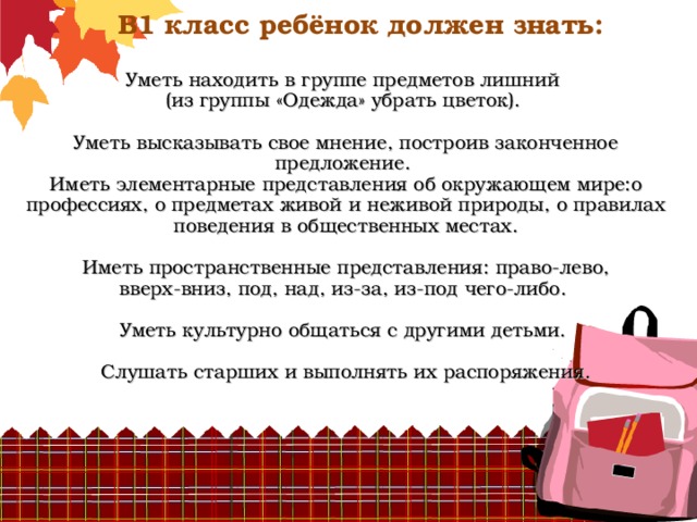             В1 класс ребёнок должен знать:   Уметь находить в группе предметов лишний  (из группы «Одежда» убрать цветок).    Уметь высказывать свое мнение, построив законченное предложение.  Иметь элементарные представления об окружающем мире:о профессиях, о предметах живой и неживой природы, о правилах поведения в общественных местах.    Иметь пространственные представления: право-лево,  вверх-вниз, под, над, из-за, из-под чего-либо.   Уметь культурно общаться с другими детьми.   Слушать старших и выполнять их распоряжения.    