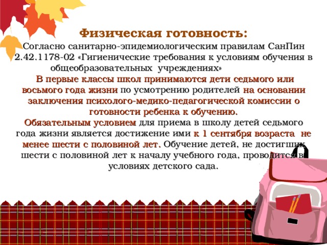       Физическая готовность:  Согласно санитарно-эпидемиологическим правилам СанПин 2.42.1178-02 «Гигиенические требования к условиям обучения в общеобразовательных учреждениях»   В первые классы школ принимаются дети седьмого или восьмого года жизни по усмотрению родителей на основании заключения психолого-медико-педагогической комиссии о готовности ребенка к обучению.  Обязательным условием для приема в школу детей седьмого года жизни является достижение ими к 1 сентября возраста не менее шести с половиной лет. Обучение детей, не достигших шести с половиной лет к началу учебного года, проводится в условиях детского сада.     