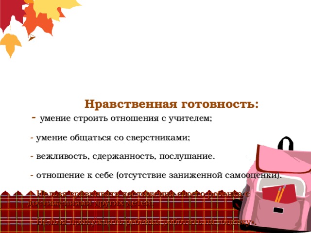        Нравственная готовность:  - умение строить отношения с учителем;   -  умение общаться со сверстниками;   - вежливость, сдержанность, послушание.   - отношение к себе (отсутствие заниженной самооценки).    - Нельзя сравнивать достижения своего ребенка с достижениями других детей.   - Нельзя принуждать ребенка работать на «оценку».   - Надо чаще хвалить своих детей, даже за малейшие успехи.       