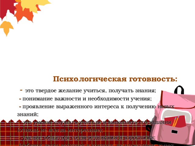        Психологическая готовность:   -  это твердое желание учиться, получать знания;   - понимание важности и необходимости учения;   - проявление выраженного интереса к получению новых знаний;   - это умение слушать учителя и выполнять его задания (отнюдь не всегда интересные);   - умение общаться со сверстниками и взрослыми;  (ребенок легко вступает в контакт, не агрессивен, умеет находить выход из проблемных ситуаций общения, признает авторитет взрослых);   - это определенный уровень развития мышления, памяти, внимания.      - 