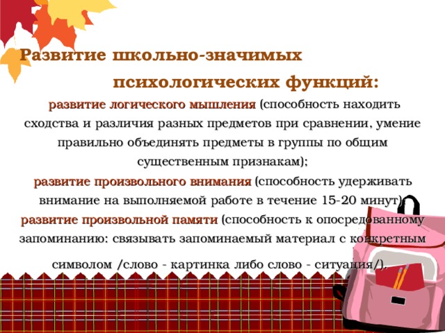          Развитие школьно-значимых психологических функций:   развитие логического мышления (способность находить сходства и различия разных предметов при сравнении, умение правильно объединять предметы в группы по общим существенным признакам);  развитие произвольного внимания (способность удерживать внимание на выполняемой работе в течение 15-20 минут);  развитие произвольной памяти (способность к опосредованному запоминанию: связывать запоминаемый материал с конкретным символом /слово - картинка либо слово - ситуация/).  
