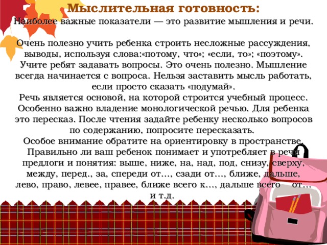          Мыслительная готовность:  Наиболее важные показатели — это развитие мышления и речи.  Очень полезно учить ребенка строить несложные рассуждения, выводы, используя слова:«потому, что»; «если, то»; «поэтому».  Учите ребят задавать вопросы. Это очень полезно. Мышление всегда начинается с вопроса. Нельзя заставить мысль работать, если просто сказать «подумай».  Речь является основой, на которой строится учебный процесс. Особенно важно владение монологической речью. Для ребенка это пересказ. После чтения задайте ребенку несколько вопросов по содержанию, попросите пересказать.  Особое внимание обратите на ориентировку в пространстве. Правильно ли ваш ребенок понимает и употребляет в речи предлоги и понятия: выше, ниже, на, над, под, снизу, сверху, между, перед., за, спереди от…, сзади от…, ближе, дальше, лево, право, левее, правее, ближе всего к…, дальше всего от… и т.д. 