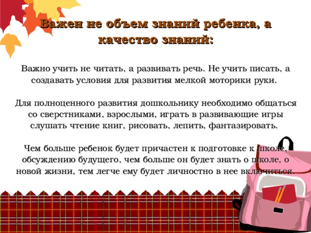             Важен не объем знаний ребенка, а качество знаний:   Важно учить не читать, а развивать речь. Не учить писать, а создавать условия для развития мелкой моторики руки.   Для полноценного развития дошкольнику необходимо общаться со сверстниками, взрослыми, играть в развивающие игры слушать чтение книг, рисовать, лепить, фантазировать.   Чем больше ребенок будет причастен к подготовке к школе, обсуждению будущего, чем больше он будет знать о школе, о новой жизни, тем легче ему будет личностно в нее включиться.       