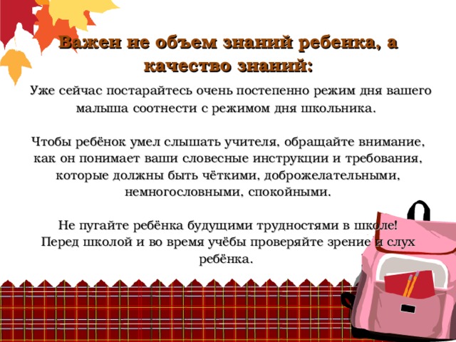          Важен не объем знаний ребенка, а качество знаний:   Уже сейчас постарайтесь очень постепенно режим дня вашего малыша соотнести с режимом дня школьника.   Чтобы ребёнок умел слышать учителя, обращайте внимание, как он понимает ваши словесные инструкции и требования, которые должны быть чёткими, доброжелательными, немногословными, спокойными.   Не пугайте ребёнка будущими трудностями в школе!  Перед школой и во время учёбы проверяйте зрение и слух ребёнка.     