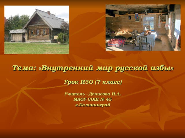    Тема: «Внутренний мир русской избы»  Урок ИЗО (7 класс)  Учитель –Денисова И.А. МАОУ СОШ № 45 г.Калининград 