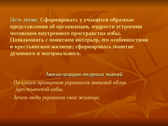 Цель урока : Сформировать у учащихся образные представления об организации, мудрости устроении человеком внутреннего пространства избы.  Познакомить с понятием интерьер, его особенностями в крестьянском жилище; сформировать понятие духовного и материального. Актуализация опорных знаний - По каким принципам украшался внешний облик крестьянской избы. - Зачем люди украшали свои жилища. 