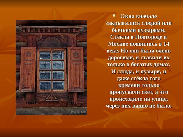 Окна вначале закрывались слюдой или бычьими пузырями. Стёкла в Новгороде и Москве появились в 14 веке. Но они были очень дорогими, и ставили их только в богатых домах. И слюда, и пузыри, и даже стёкла того времени только пропускали свет, а что происходило на улице, через них видно не было.  