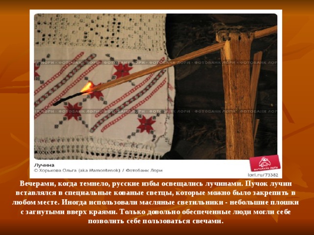 Вечерами, когда темнело, русские избы освещались лучинами. Пучок лучин вставлялся в специальные кованые светцы, которые можно было закрепить в любом месте. Иногда использовали масляные светильники - небольшие плошки с загнутыми вверх краями. Только довольно обеспеченные люди могли себе позволить себе пользоваться свечами. 