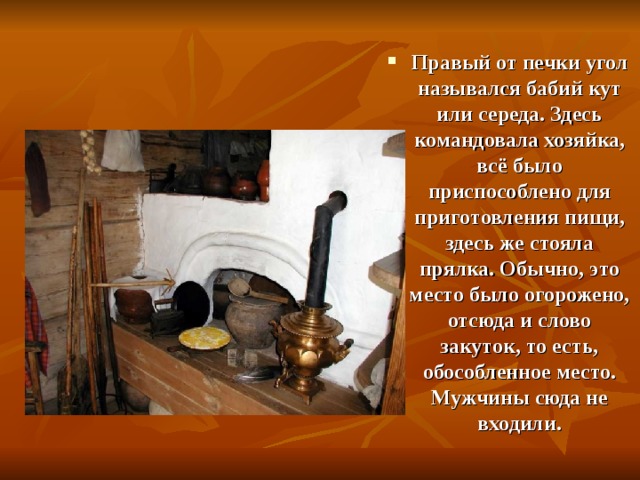 Правый от печки угол назывался бабий кут или середа. Здесь командовала хозяйка, всё было приспособлено для приготовления пищи, здесь же стояла прялка. Обычно, это место было огорожено, отсюда и слово закуток, то есть, обособленное место. Мужчины сюда не входили.  