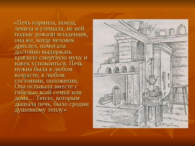  «Печь кормила, поила, лечила и утешала, на ней подчас рожали младенцев, она же, когда человек дряхлел, помогала достойно выдержать краткую смертную муку и навек успокоиться. Печь нужна была в любом возрасте, в любом состоянии, положении. Она остывала вместе с гибелью всей семьи или дома… Тепло, которым дышала печь, было сродни душевному теплу» 