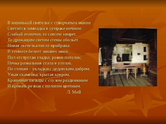 В низенькой светелке с створчатым окном Светится лампадка в сумраке ночном: Слабый огонечек то совсем замрет, То дрожащим светом стены обольет. Новая светелка чисто прибрана: В темноте белеет занавес окна; Пол отструган гладко; ровен потолок; Печка развальная стала в уголок. По стенам – укладки с дедовским добром, Узкая скамейка, крытая ковром, Крашеные пяльцы с стулом раздвижным И кровать резная с пологом цветным.  Л. Мей 