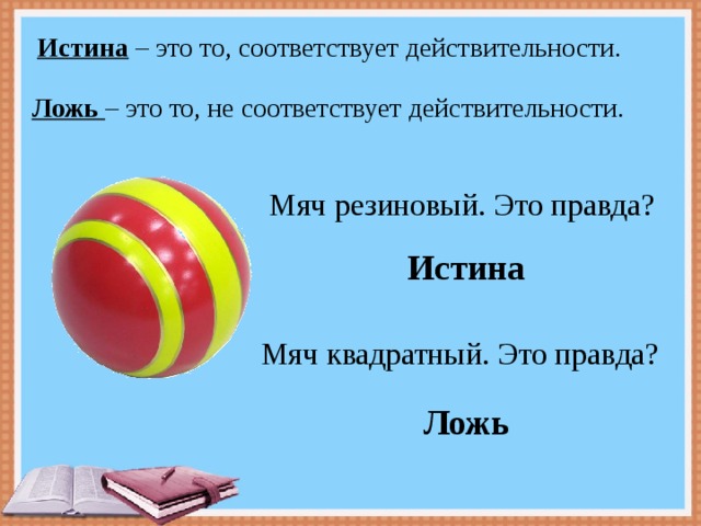 Истина – это то, соответствует действительности. Ложь – это то, не соответствует действительности. Мяч резиновый. Это правда? Истина Мяч квадратный. Это правда? Ложь 