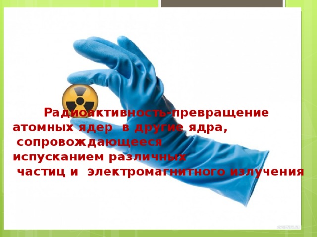 РАДИОАКТИВНОСТЬ – превращение атомных ядер в другие ядра, сопровождающееся испусканием различных частиц и электромагнитного излучения. Отсюда и название явления: на латыни radio – излучаю, activus – действенный. Это слово ввела Мария Кюри. При распаде нестабильного ядра – радионуклида из него вылетают с большой скоростью одна или несколько частиц высокой энергии. Поток этих частиц называют радиоактивным излучением или попросту радиацией . Радиоактивность-превращение атомных ядер в другие ядра,  сопровождающееся испусканием различных  частиц и электромагнитного излучения 