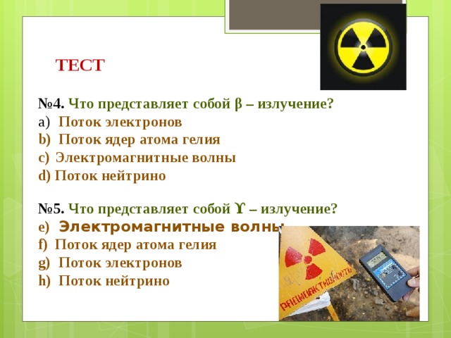 ТЕСТ № 4. Что представляет собой β – излучение?  Поток электронов  Поток ядер атома гелия Электромагнитные волны Поток нейтрино   № 5. Что представляет собой ϒ – излучение?  Электромагнитные волны Поток ядер атома гелия  Поток электронов  Поток нейтрино 