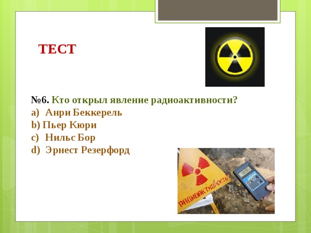 ТЕСТ № 6. Кто открыл явление радиоактивности?  Анри Беккерель Пьер Кюри  Нильс Бор  Эрнест Резерфорд 