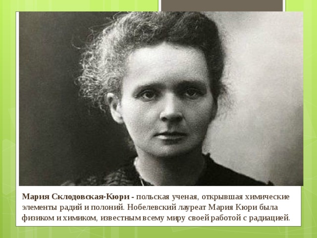 Мария Склодовская-Кюри  - польская ученая, открывшая химические элементы радий и полоний. Нобелевский лауреат Мария Кюри была физиком и химиком, известным всему миру своей работой с радиацией. 